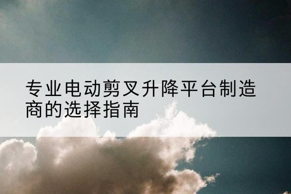蓬溪电动剪叉升降平台厂家-专业电动剪叉升降平台制造商的选择指南
