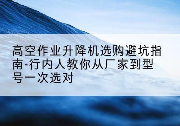 蓬溪升降平台厂家-高空作业升降机选购避坑指南-行内人教你从厂家到型号一次选对