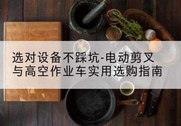 蓬溪电动剪叉升降平台怎么选-选对设备不踩坑-电动剪叉与高空作业车实用选购指南