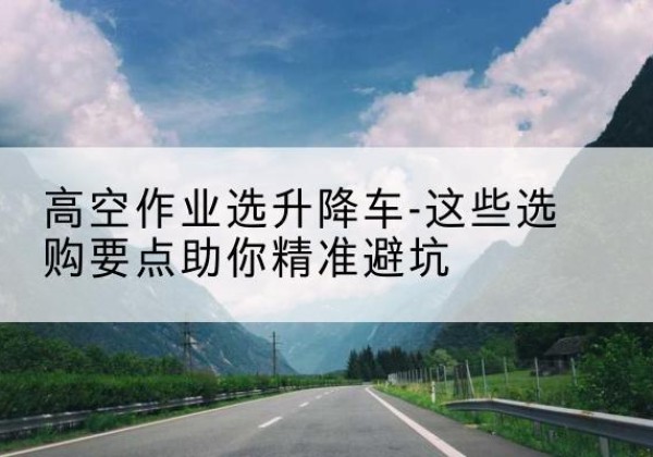 蓬溪升降车厂家-高空作业选升降车-这些选购要点助你*避坑