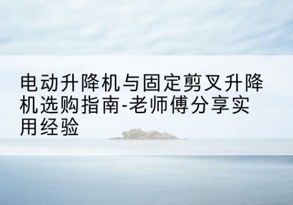 蓬溪电动升降机怎么选-电动升降机与固定剪叉升降机选购指南-老师傅分享实用经验