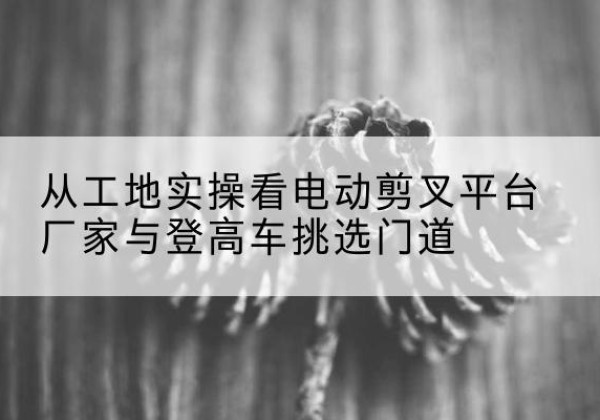 蓬溪电动剪叉升降平台厂家-从工地实操看电动剪叉平台厂家与登高车挑选门道