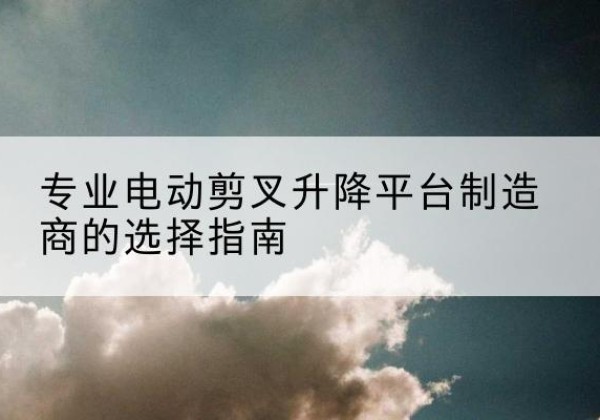 蓬溪电动剪叉升降平台厂家-专业电动剪叉升降平台制造商的选择指南